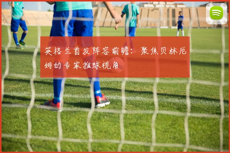 英格兰首发阵容前瞻：聚焦贝林厄姆的专家推球视角