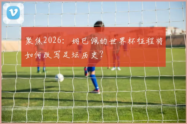 聚焦2026：姆巴佩的世界杯征程将如何改写足坛历史？