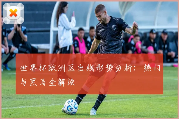 世界杯欧洲区出线形势分析:热门与黑马全解读