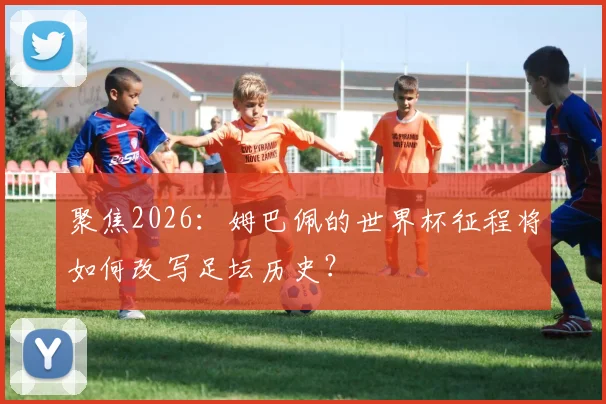 聚焦2026：姆巴佩的世界杯征程将如何改写足坛历史？