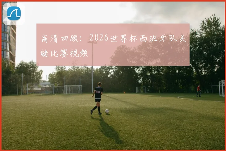高清回顾：2026世界杯西班牙队关键比赛视频