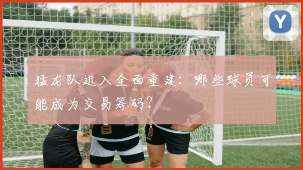 猛龙队进入全面重建:哪些球员可能成为交易筹码?