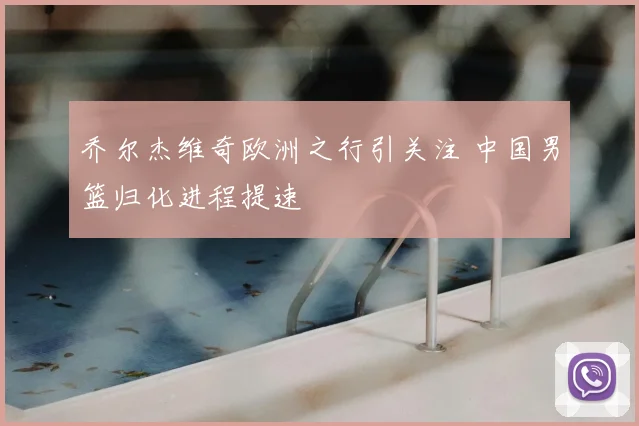 乔尔杰维奇欧洲之行引关注 中国男篮归化进程提速