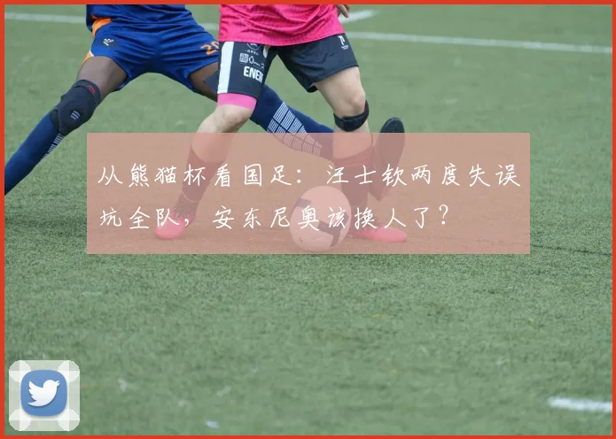 从熊猫杯看国足:汪士钦两度失误坑全队,安东尼奥该换人了?