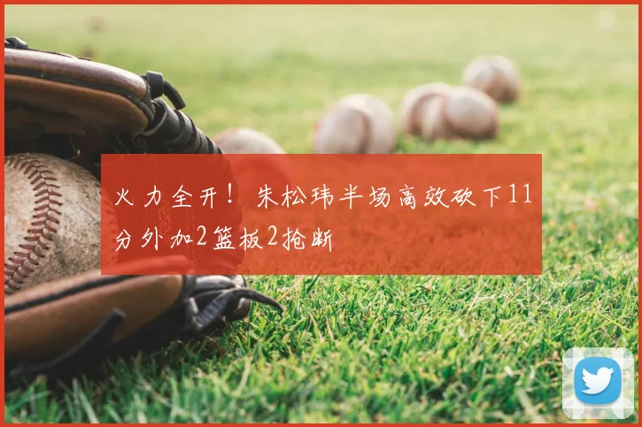 火力全开!朱松玮半场高效砍下11分外加2篮板2抢断